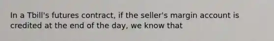 In a Tbill's futures contract, if the seller's margin account is credited at the end of the day, we know that