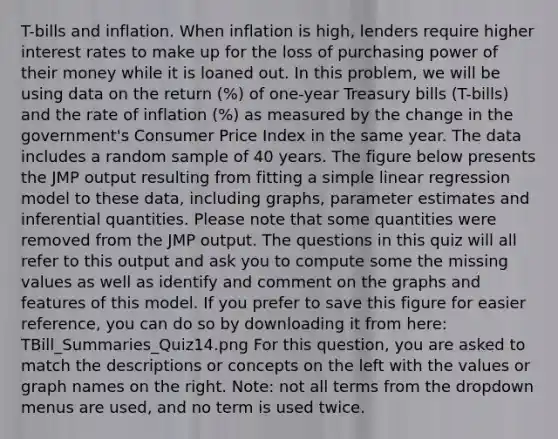 T-bills and inflation. When inflation is high, lenders require higher interest rates to make up for the loss of purchasing power of their money while it is loaned out. In this problem, we will be using data on the return (%) of one-year Treasury bills (T-bills) and the rate of inflation (%) as measured by the change in the government's Consumer Price Index in the same year. The data includes a random sample of 40 years. The figure below presents the JMP output resulting from fitting a simple linear regression model to these data, including graphs, parameter estimates and inferential quantities. Please note that some quantities were removed from the JMP output. The questions in this quiz will all refer to this output and ask you to compute some the missing values as well as identify and comment on the graphs and features of this model. If you prefer to save this figure for easier reference, you can do so by downloading it from here: TBill_Summaries_Quiz14.png For this question, you are asked to match the descriptions or concepts on the left with the values or graph names on the right. Note: not all terms from the dropdown menus are used, and no term is used twice.