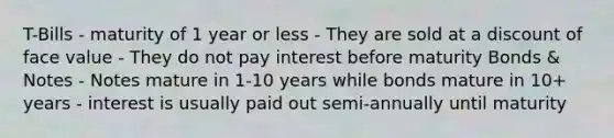 T-Bills - maturity of 1 year or less - They are sold at a discount of face value - They do not pay interest before maturity Bonds & Notes - Notes mature in 1-10 years while bonds mature in 10+ years - interest is usually paid out semi-annually until maturity