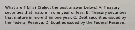 What are T-bills​? ​(Select the best answer​ below.) A. Treasury securities that mature in one year or less. B. Treasury securities that mature in <a href='https://www.questionai.com/knowledge/keWHlEPx42-more-than' class='anchor-knowledge'>more than</a> one year. C. Debt securities issued by the Federal Reserve. D. Equities issued by the Federal Reserve.