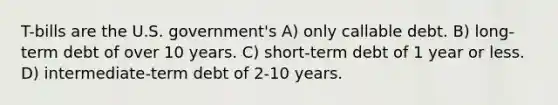 T-bills are the U.S. government's A) only callable debt. B) long-term debt of over 10 years. C) short-term debt of 1 year or less. D) intermediate-term debt of 2-10 years.