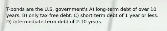 T-bonds are the U.S. government's A) long-term debt of over 10 years. B) only tax-free debt. C) short-term debt of 1 year or less. D) intermediate-term debt of 2-10 years.