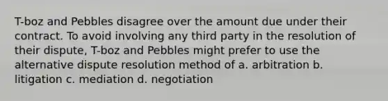 T-boz and Pebbles disagree over the amount due under their contract. To avoid involving any third party in the resolution of their dispute, T-boz and Pebbles might prefer to use the alternative dispute resolution method of a. arbitration b. litigation c. mediation d. negotiation