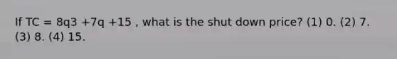 If TC = 8q3 +7q +15 , what is the shut down price? (1) 0. (2) 7. (3) 8. (4) 15.