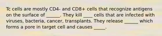 Tc cells are mostly CD4- and CD8+ cells that recognize antigens on the surface of ______. They kill ____ cells that are infected with viruses, bacteria, cancer, transplants. They release ______ which forms a pore in target cell and causes _____.