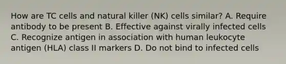 How are TC cells and natural killer (NK) cells similar? A. Require antibody to be present B. Effective against virally infected cells C. Recognize antigen in association with human leukocyte antigen (HLA) class II markers D. Do not bind to infected cells