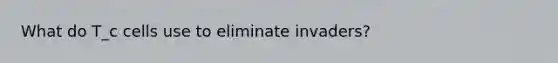 What do T_c cells use to eliminate invaders?