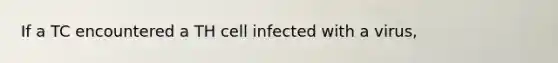 If a TC encountered a TH cell infected with a virus,