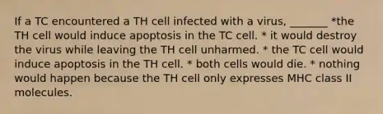 If a TC encountered a TH cell infected with a virus, _______ *the TH cell would induce apoptosis in the TC cell. * it would destroy the virus while leaving the TH cell unharmed. * the TC cell would induce apoptosis in the TH cell. * both cells would die. * nothing would happen because the TH cell only expresses MHC class II molecules.