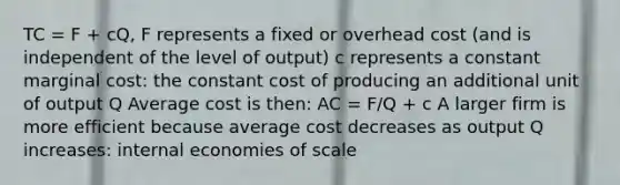 TC = F + cQ, F represents a fixed or overhead cost (and is independent of the level of output) c represents a constant marginal cost: the constant cost of producing an additional unit of output Q Average cost is then: AC = F/Q + c A larger firm is more efficient because average cost decreases as output Q increases: internal economies of scale