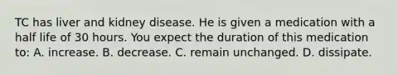 TC has liver and kidney disease. He is given a medication with a half life of 30 hours. You expect the duration of this medication to: A. increase. B. decrease. C. remain unchanged. D. dissipate.