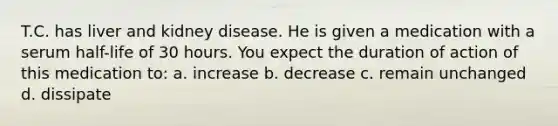 T.C. has liver and kidney disease. He is given a medication with a serum half-life of 30 hours. You expect the duration of action of this medication to: a. increase b. decrease c. remain unchanged d. dissipate