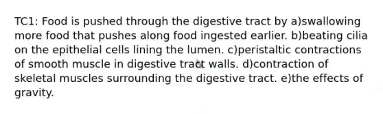 TC1: Food is pushed through the digestive tract by a)swallowing more food that pushes along food ingested earlier. b)beating cilia on the epithelial cells lining the lumen. c)peristaltic contractions of smooth muscle in digestive tract walls. d)contraction of skeletal muscles surrounding the digestive tract. e)the effects of gravity.