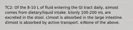 TC2: Of the 8-10 L of fluid entering the GI tract daily, a)most comes from dietary/liquid intake. b)only 100-200 mL are excreted in the stool. c)most is absorbed in the large intestine. d)most is absorbed by active transport. e)None of the above.