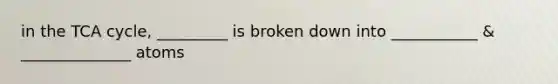 in the TCA cycle, _________ is broken down into ___________ & ______________ atoms