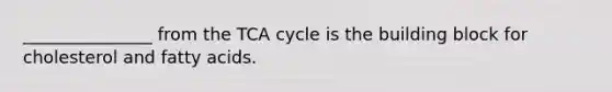 _______________ from the TCA cycle is the building block for cholesterol and fatty acids.