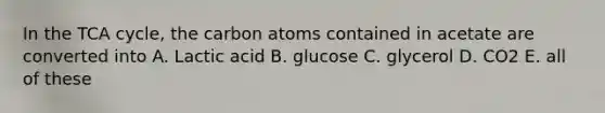 In the TCA cycle, the carbon atoms contained in acetate are converted into A. Lactic acid B. glucose C. glycerol D. CO2 E. all of these