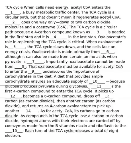 TCA cycle When cells need energy, acetyl CoA enters the ___1____, a busy metabolic traffic center. The TCA cycle is a circular path, but that doesn't mean it regenerates acetyl CoA. ____2___ goes one way only—down to two carbon dioxide molecules and a coenzyme (CoA). The TCA cycle is a circular path because a 4-carbon compound known as ___3____ is needed in the first step and it is __4______ in the last step. Oxaloacetate's role in replenishing the TCA cycle is critical. When oxaloacetate is___5_____, the TCA cycle slows down, and the cells face an energy cri-sis. Oxaloacetate is made primarily from ___6___, although it can also be made from certain amino acids when pyruvate is ___7_____. Importantly, oxaloacetate cannot be made from ____8_. That oxaloacetate must be available for acetyl CoA to enter the __9____ underscores the importance of carbohydrates in the diet. A diet that provides ample carbohydrate ensures an adequate supply of __10____ —because glucose produces pyruvate during glycolysis._ ___11_____is the first 4-carbon compound to enter the TCA cycle. It picks up ___12___, becomes a 6-carbon compound, drops off __13__ carbon (as carbon dioxide), then another carbon (as carbon dioxide), and returns as 4-carbon oxaloacetate to pick up another ___14____. As for acetyl CoA, its carbons go to carbon dioxide. As compounds in the TCA cycle lose a carbon to carbon dioxide, hydrogen atoms with their electrons are carried off by coenzymes made from the B vitamins niacin and riboflavin to the ____15___. Each turn of the TCA cycle releases a total of eight electron.