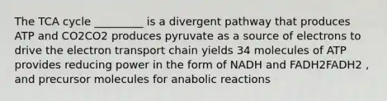 The TCA cycle _________ is a divergent pathway that produces ATP and CO2CO2 produces pyruvate as a source of electrons to drive the electron transport chain yields 34 molecules of ATP provides reducing power in the form of NADH and FADH2FADH2 , and precursor molecules for anabolic reactions