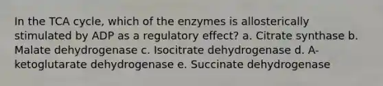 In the TCA cycle, which of the enzymes is allosterically stimulated by ADP as a regulatory effect? a. Citrate synthase b. Malate dehydrogenase c. Isocitrate dehydrogenase d. A-ketoglutarate dehydrogenase e. Succinate dehydrogenase