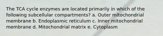 The TCA cycle enzymes are located primarily in which of the following subcellular compartments? a. Outer mitochondrial membrane b. Endoplasmic reticulum c. Inner mitochondrial membrane d. Mitochondrial matrix e. Cytoplasm