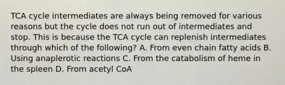 TCA cycle intermediates are always being removed for various reasons but the cycle does not run out of intermediates and stop. This is because the TCA cycle can replenish intermediates through which of the following? A. From even chain fatty acids B. Using anaplerotic reactions C. From the catabolism of heme in the spleen D. From acetyl CoA