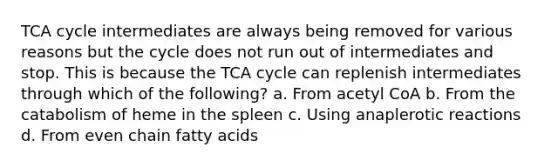 TCA cycle intermediates are always being removed for various reasons but the cycle does not run out of intermediates and stop. This is because the TCA cycle can replenish intermediates through which of the following? a. From acetyl CoA b. From the catabolism of heme in the spleen c. Using anaplerotic reactions d. From even chain fatty acids