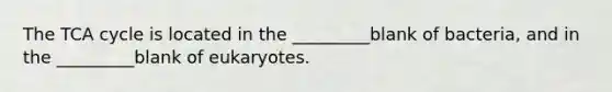 The TCA cycle is located in the _________blank of bacteria, and in the _________blank of eukaryotes.