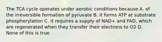 The TCA cycle operates under aerobic conditions because A. of the irreversible formation of pyruvate B. it forms ATP at substrate phosphorylation C. it requires a supply of NAD+ and FAD, which are regenerated when they transfer their electrons to O2 D. None of this is true