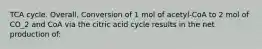 TCA cycle. Overall. Conversion of 1 mol of acetyl-CoA to 2 mol of CO_2 and CoA via the citric acid cycle results in the net production of: