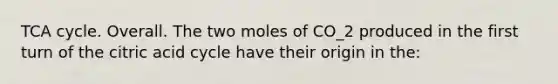 TCA cycle. Overall. The two moles of CO_2 produced in the first turn of the citric acid cycle have their origin in the: