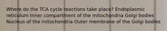 Where do the TCA cycle reactions take place? ​Endoplasmic reticulum ​Inner compartment of the mitochondria ​Golgi bodies ​Nucleus of the mitochondria ​Outer membrane of the Golgi bodies