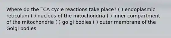 Where do the TCA cycle reactions take place? ( ) endoplasmic reticulum ( ) nucleus of the mitochondria ( ) inner compartment of the mitochondria ( ) golgi bodies ( ) outer membrane of the Golgi bodies