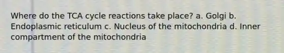 Where do the TCA cycle reactions take place? a. Golgi b. Endoplasmic reticulum c. Nucleus of the mitochondria d. Inner compartment of the mitochondria