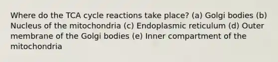 ​Where do the TCA cycle reactions take place? (a) ​Golgi bodies (b) Nucleus of the mitochondria (c) Endoplasmic reticulum (d) Outer membrane of the Golgi bodies (e) Inner compartment of the mitochondria