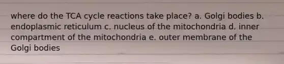 where do the TCA cycle reactions take place? a. Golgi bodies b. endoplasmic reticulum c. nucleus of the mitochondria d. inner compartment of the mitochondria e. outer membrane of the Golgi bodies