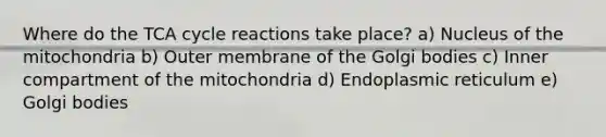 ​Where do the TCA cycle reactions take place? ​a) Nucleus of the mitochondria b) Outer membrane of the Golgi bodies c) ​Inner compartment of the mitochondria d) Endoplasmic reticulum e) Golgi bodies