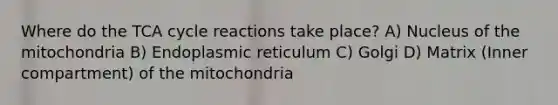 Where do the TCA cycle reactions take place? A) Nucleus of the mitochondria B) Endoplasmic reticulum C) Golgi D) Matrix (Inner compartment) of the mitochondria