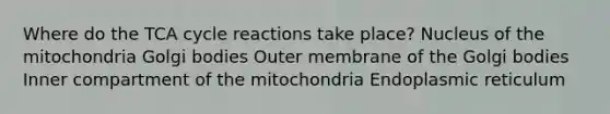 Where do the TCA cycle reactions take place? ​Nucleus of the mitochondria ​Golgi bodies ​Outer membrane of the Golgi bodies ​Inner compartment of the mitochondria ​Endoplasmic reticulum