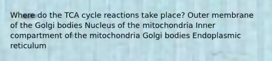 Where do the TCA cycle reactions take place? Outer membrane of the Golgi bodies Nucleus of the mitochondria Inner compartment of the mitochondria Golgi bodies Endoplasmic reticulum