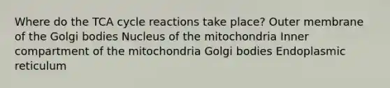 ​Where do the TCA cycle reactions take place? ​Outer membrane of the Golgi bodies ​Nucleus of the mitochondria ​Inner compartment of the mitochondria ​Golgi bodies ​Endoplasmic reticulum