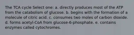 The TCA cycle Select one: a. directly produces most of the ATP from the catabolism of glucose. b. begins with the formation of a molecule of citric acid. c. consumes two moles of carbon dioxide. d. forms acetyl-CoA from glucose-6-phosphate. e. contains enzymes called cytochromes.