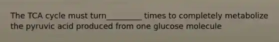 The TCA cycle must turn_________ times to completely metabolize the pyruvic acid produced from one glucose molecule