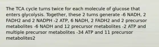 The TCA cycle turns twice for each molecule of glucose that enters glycolysis. Together, these 2 turns generate -6 NADH, 2 FADH2 and 2 NADPH -2 ATP, 6 NADH, 2 FADH2 and 2 precursor metabolites -6 NADH and 12 precursor metabolites -2 ATP and multiple precursor metabolites -34 ATP and 11 precursor metabolites2