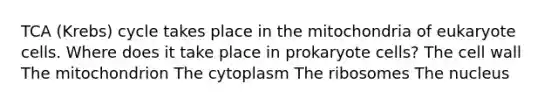 TCA (Krebs) cycle takes place in the mitochondria of eukaryote cells. Where does it take place in prokaryote cells? The cell wall The mitochondrion The cytoplasm The ribosomes The nucleus