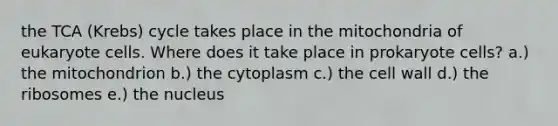 the TCA (Krebs) cycle takes place in the mitochondria of eukaryote cells. Where does it take place in prokaryote cells? a.) the mitochondrion b.) the cytoplasm c.) the cell wall d.) the ribosomes e.) the nucleus