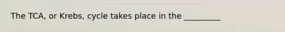 The TCA, or Krebs, cycle takes place in the _________