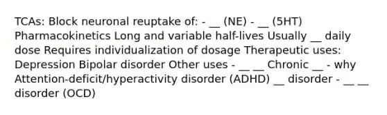 TCAs: Block neuronal reuptake of: - __ (NE) - __ (5HT) Pharmacokinetics Long and variable half-lives Usually __ daily dose Requires individualization of dosage Therapeutic uses: Depression Bipolar disorder Other uses - __ __ Chronic __ - why Attention-deficit/hyperactivity disorder (ADHD) __ disorder - __ __ disorder (OCD)