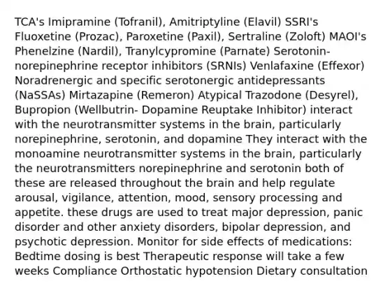 TCA's Imipramine (Tofranil), Amitriptyline (Elavil) SSRI's Fluoxetine (Prozac), Paroxetine (Paxil), Sertraline (Zoloft) MAOI's Phenelzine (Nardil), Tranylcypromine (Parnate) Serotonin-norepinephrine receptor inhibitors (SRNIs) Venlafaxine (Effexor) Noradrenergic and specific serotonergic antidepressants (NaSSAs) Mirtazapine (Remeron) Atypical Trazodone (Desyrel), Bupropion (Wellbutrin- Dopamine Reuptake Inhibitor) interact with the neurotransmitter systems in the brain, particularly norepinephrine, serotonin, and dopamine They interact with the monoamine neurotransmitter systems in the brain, particularly the neurotransmitters norepinephrine and serotonin both of these are released throughout the brain and help regulate arousal, vigilance, attention, mood, sensory processing and appetite. these drugs are used to treat major depression, panic disorder and other anxiety disorders, bipolar depression, and psychotic depression. Monitor for side effects of medications: Bedtime dosing is best Therapeutic response will take a few weeks Compliance Orthostatic hypotension Dietary consultation