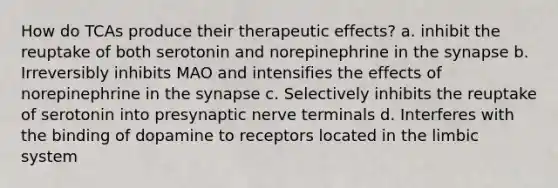 How do TCAs produce their therapeutic effects? a. inhibit the reuptake of both serotonin and norepinephrine in the synapse b. Irreversibly inhibits MAO and intensifies the effects of norepinephrine in the synapse c. Selectively inhibits the reuptake of serotonin into presynaptic nerve terminals d. Interferes with the binding of dopamine to receptors located in the limbic system